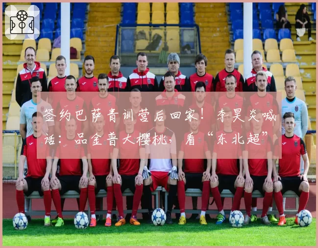 签约巴萨青训营后回家!李昊炎喊话:品金普大樱桃,看“东北超”赛事!