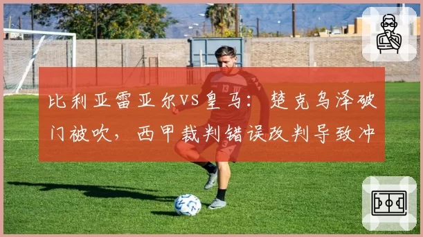 比利亚雷亚尔vs皇马：楚克乌泽破门被吹，西甲裁判错误改判导致冲突