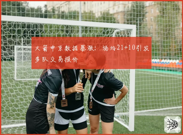 火箭申京数据暴涨:场均21+10引发多队交易报价