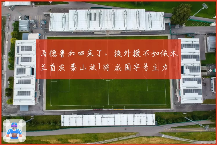 马德鲁加回来了,换外援不如依木兰首发 泰山放1将 成国字号主力