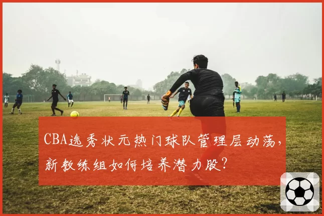 CBA选秀状元热门球队管理层动荡，新教练组如何培养潜力股？