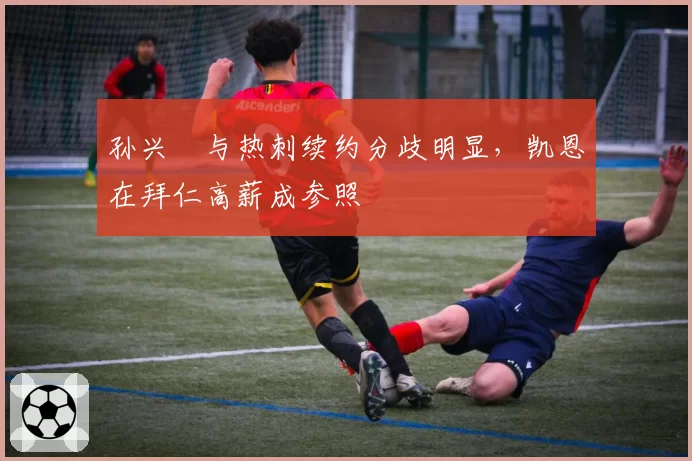孙兴慜与热刺续约分歧明显，凯恩在拜仁高薪成参照