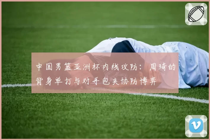 中国男篮亚洲杯内线攻防:周琦的背身单打与对手包夹协防博弈