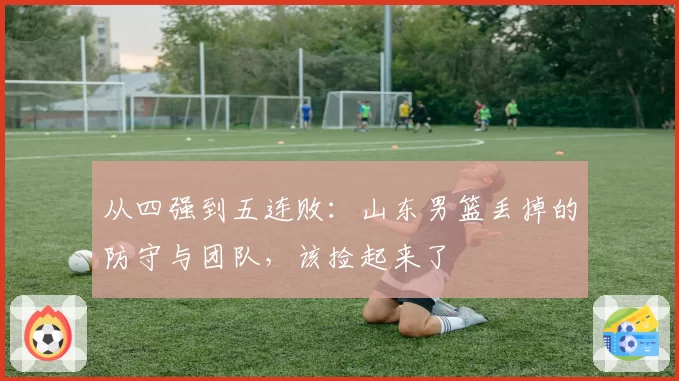 从四强到五连败：山东男篮丢掉的防守与团队，该捡起来了