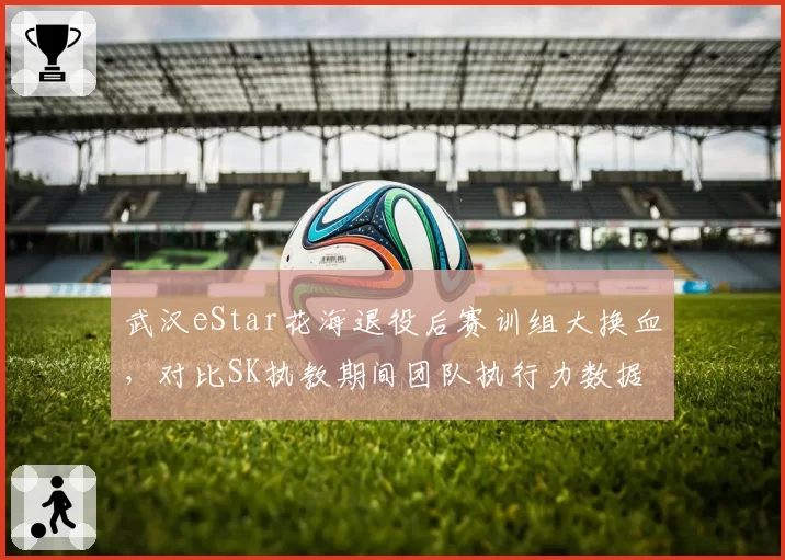 武汉eStar花海退役后赛训组大换血，对比SK执教期间团队执行力数据全面对标