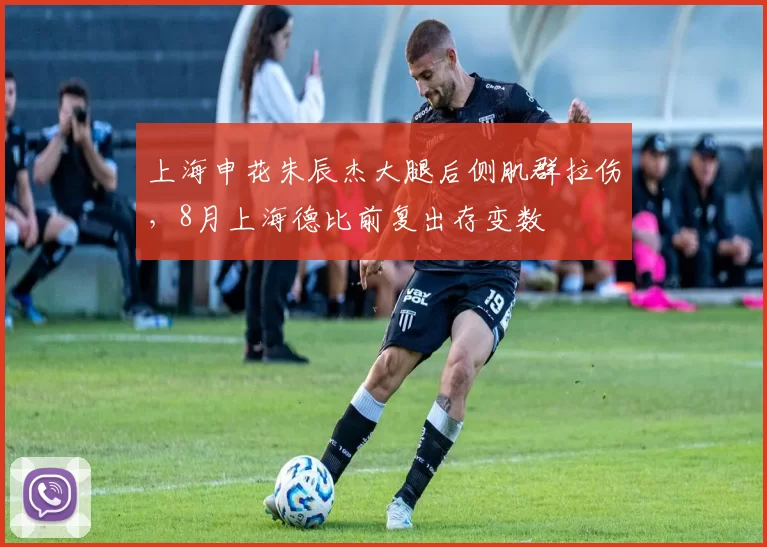 上海申花朱辰杰大腿后侧肌群拉伤,8月上海德比前复出存变数
