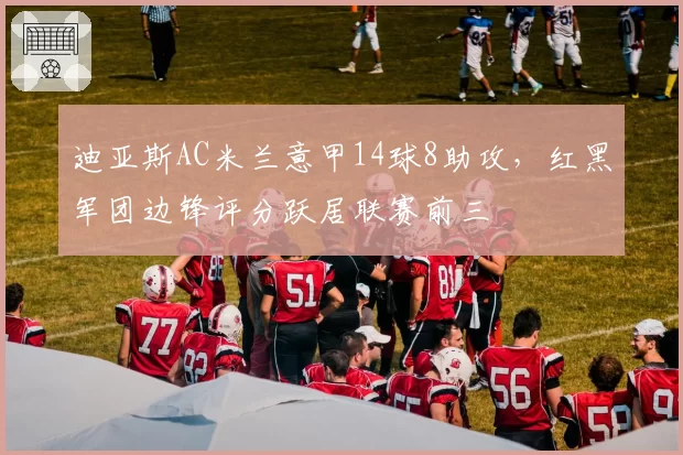 迪亚斯AC米兰意甲14球8助攻,红黑军团边锋评分跃居联赛前三