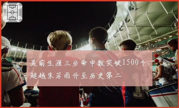 吴前生涯三分命中数突破1500个,超越朱芳雨升至历史第二