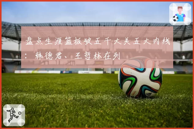 盘点生涯篮板破五千大关五大内线:韩德君、王哲林在列