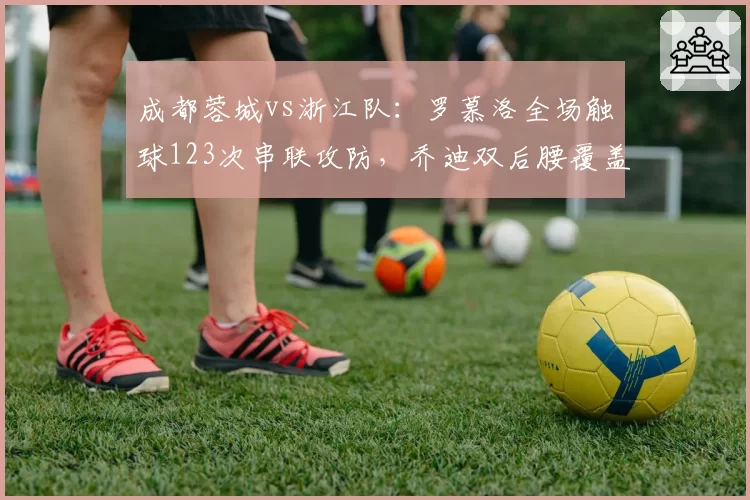 成都蓉城vs浙江队:罗慕洛全场触球123次串联攻防,乔迪双后腰覆盖半径不足被反复击穿