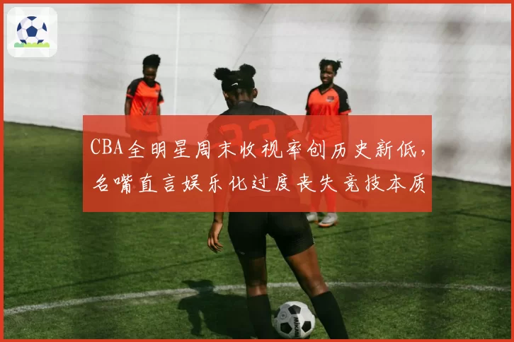 CBA全明星周末收视率创历史新低,名嘴直言娱乐化过度丧失竞技本质