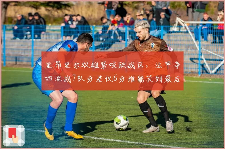 里昂里尔双雄紧咬欧战区,法甲争四混战7队分差仅6分谁能笑到最后?