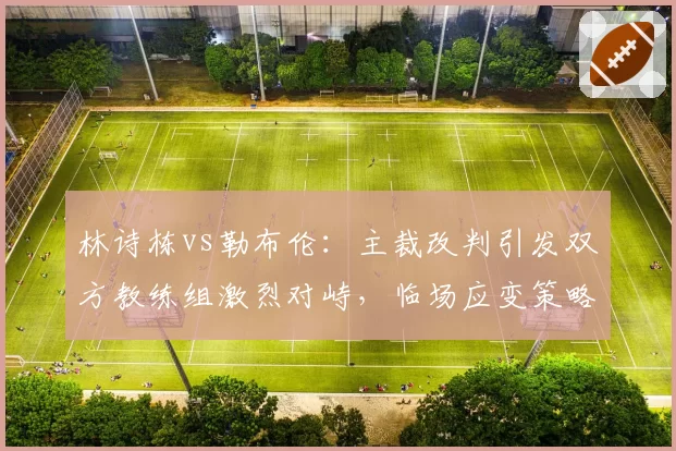 林诗栋vs勒布伦：主裁改判引发双方教练组激烈对峙，临场应变策略解析