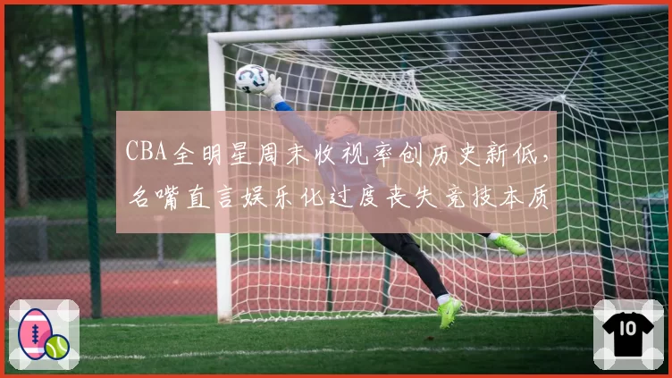 CBA全明星周末收视率创历史新低,名嘴直言娱乐化过度丧失竞技本质