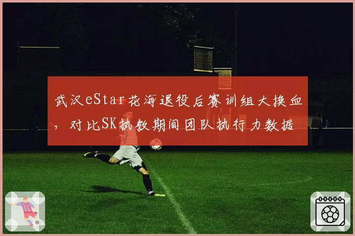 武汉eStar花海退役后赛训组大换血,对比SK执教期间团队执行力数据全面对标