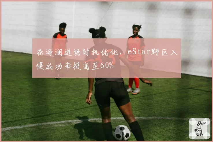 花海澜进场时机优化,eStar野区入侵成功率提高至60%