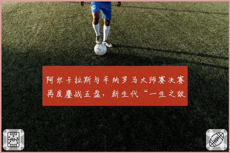 阿尔卡拉斯与辛纳罗马大师赛决赛再度鏖战五盘,新生代“一生之敌”格局是否就此奠定?