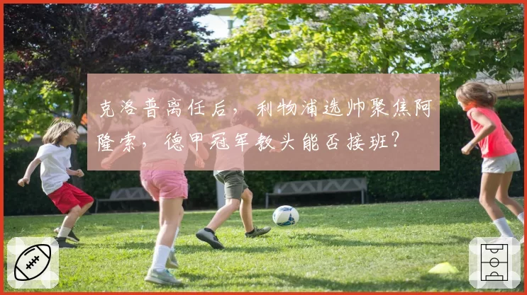 克洛普离任后，利物浦选帅聚焦阿隆索，德甲冠军教头能否接班？