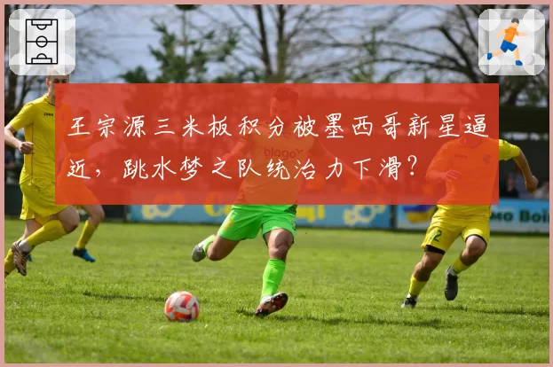 王宗源三米板积分被墨西哥新星逼近,跳水梦之队统治力下滑?