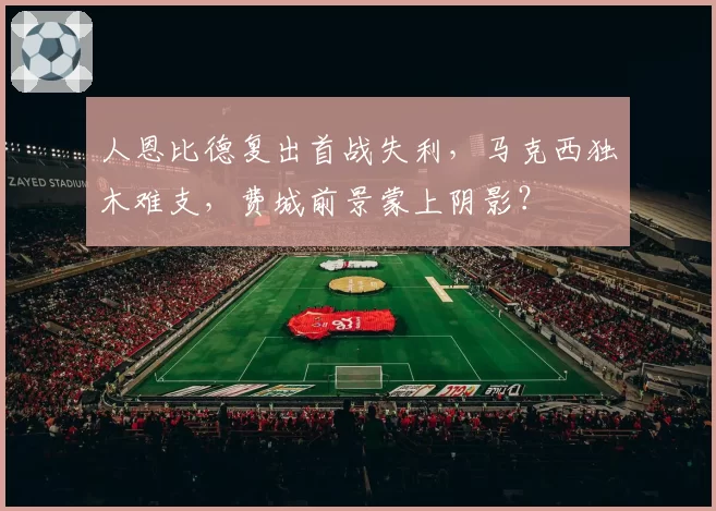 人恩比德复出首战失利，马克西独木难支，费城前景蒙上阴影？