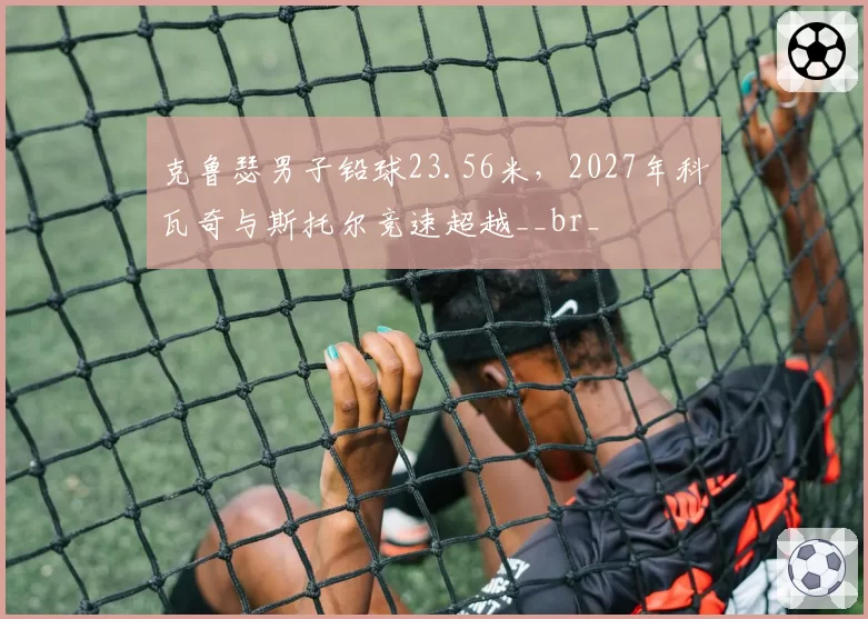 克鲁瑟男子铅球23.56米,2027年科瓦奇与斯托尔竞速超越__br_