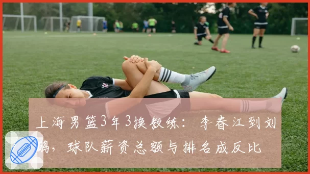 上海男篮3年3换教练：李春江到刘鹏，球队薪资总额与排名成反比