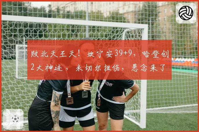 败北天王天！坎宁安39+9，哈登创2大神迹 ，米切尔扭伤，悬念来了