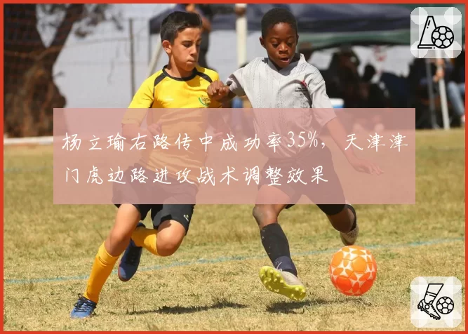 杨立瑜右路传中成功率35%,天津津门虎边路进攻战术调整效果