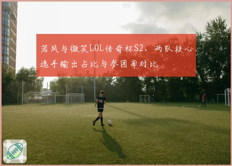 若风与微笑LOL传奇杯S2,两队核心选手输出占比与参团率对比