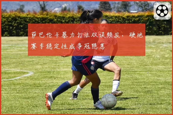 萨巴伦卡暴力打法双误频发，硬地赛季稳定性成争冠隐患
