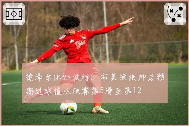 德泽尔比vs波特：布莱顿换帅后预期进球值从联赛第5滑至第12