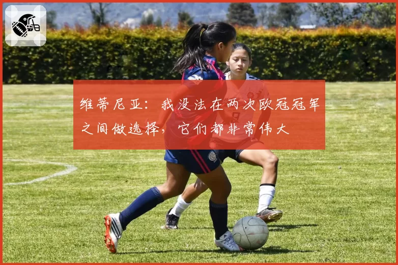 维蒂尼亚:我没法在两次欧冠冠军之间做选择,它们都非常伟大
