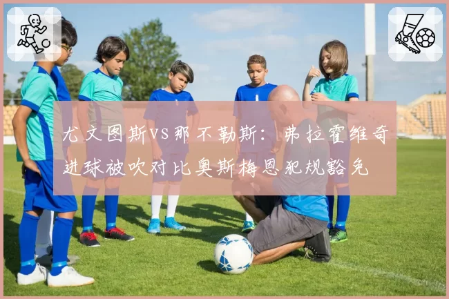 尤文图斯vs那不勒斯：弗拉霍维奇进球被吹对比奥斯梅恩犯规豁免