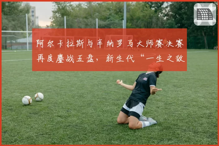 阿尔卡拉斯与辛纳罗马大师赛决赛再度鏖战五盘，新生代“一生之敌”格局是否就此奠定？