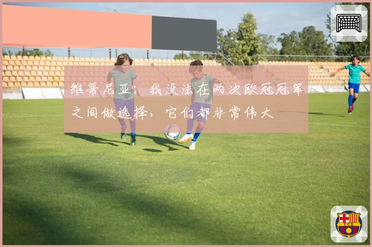 维蒂尼亚:我没法在两次欧冠冠军之间做选择,它们都非常伟大