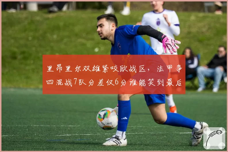 里昂里尔双雄紧咬欧战区,法甲争四混战7队分差仅6分谁能笑到最后?