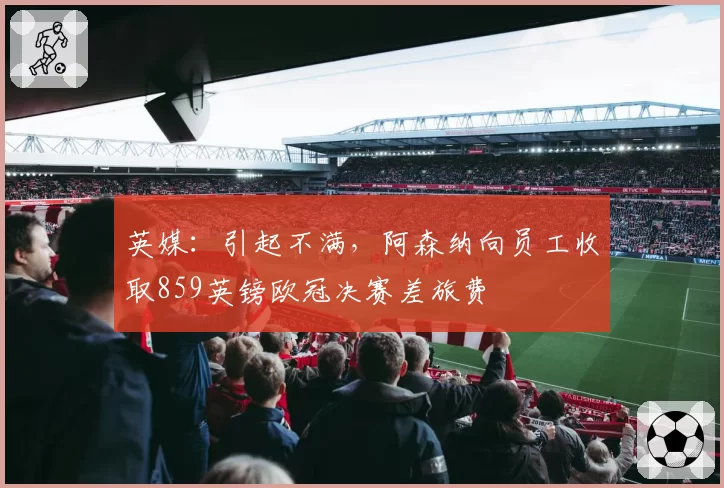 英媒:引起不满,阿森纳向员工收取859英镑欧冠决赛差旅费
