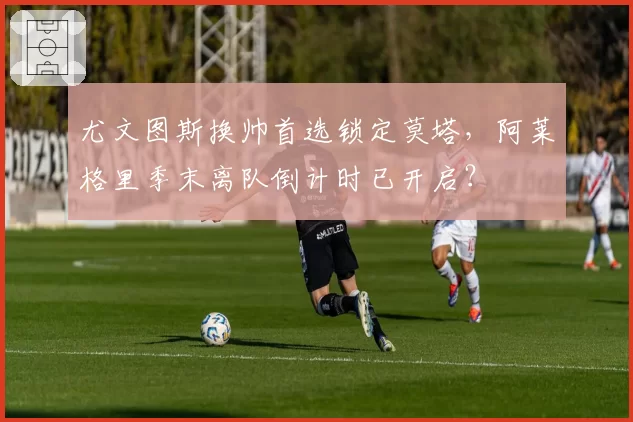 尤文图斯换帅首选锁定莫塔，阿莱格里季末离队倒计时已开启？