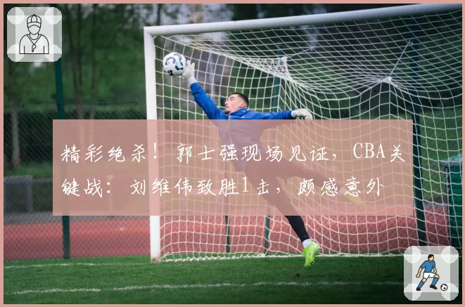 精彩绝杀！郭士强现场见证，CBA关键战：刘维伟致胜1击，颇感意外