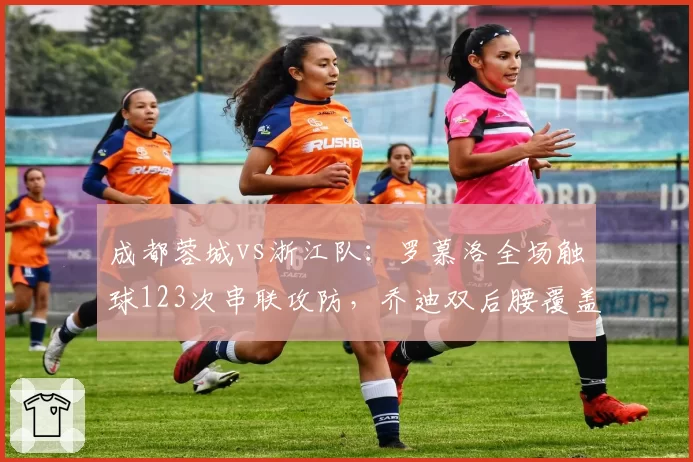 成都蓉城vs浙江队:罗慕洛全场触球123次串联攻防,乔迪双后腰覆盖半径不足被反复击穿