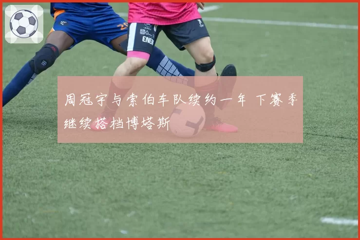 周冠宇与索伯车队续约一年 下赛季继续搭档博塔斯