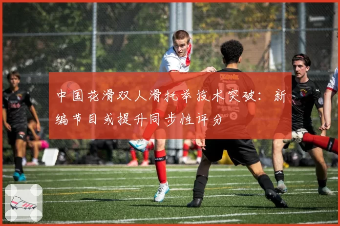 中国花滑双人滑托举技术突破：新编节目或提升同步性评分