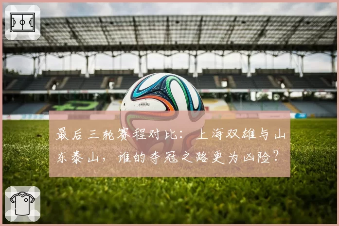 最后三轮赛程对比:上海双雄与山东泰山,谁的夺冠之路更为凶险?