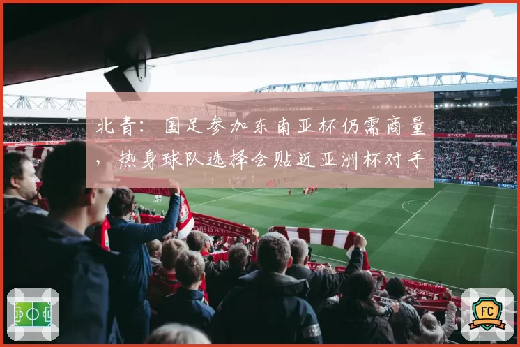 北青：国足参加东南亚杯仍需商量，热身球队选择会贴近亚洲杯对手