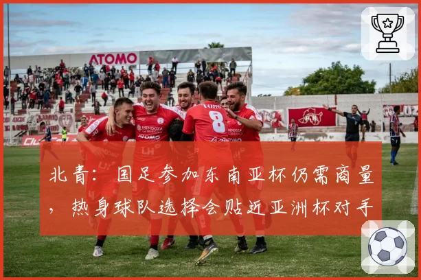 北青：国足参加东南亚杯仍需商量，热身球队选择会贴近亚洲杯对手