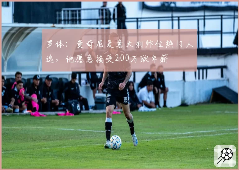 罗体：曼奇尼是意大利帅位热门人选，他愿意接受200万欧年薪