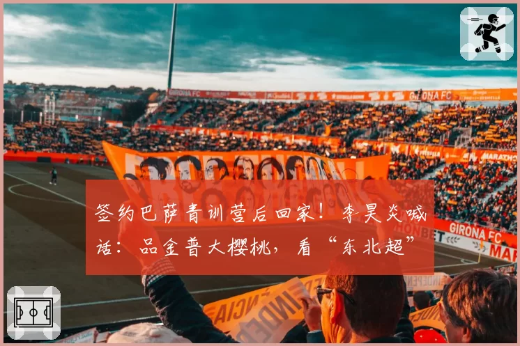签约巴萨青训营后回家！李昊炎喊话：品金普大樱桃，看“东北超”赛事！