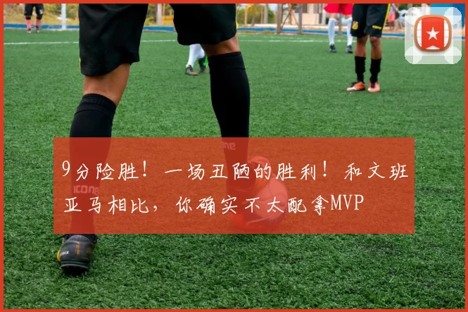 9分险胜!一场丑陋的胜利!和文班亚马相比,你确实不太配拿MVP