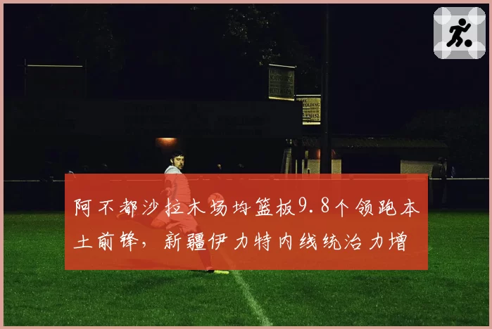 阿不都沙拉木场均篮板9.8个领跑本土前锋，新疆伊力特内线统治力增强