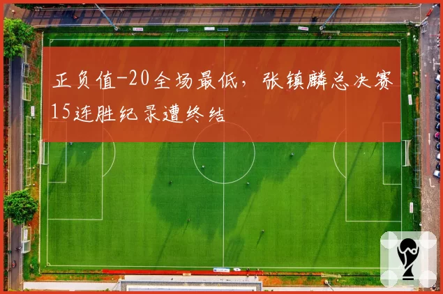 正负值-20全场最低，张镇麟总决赛15连胜纪录遭终结